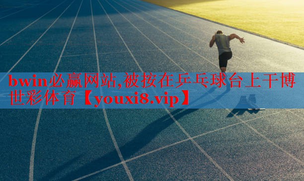 bwin必赢网站,被按在乒乓球台上干博世彩体育