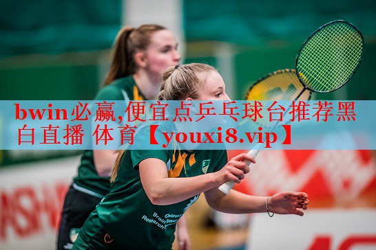 bwin必赢,便宜点乒乓球台推荐黑白直播 体育