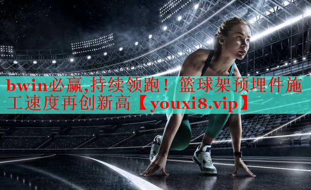 bwin必赢,持续领跑！篮球架预埋件施工速度再创新高