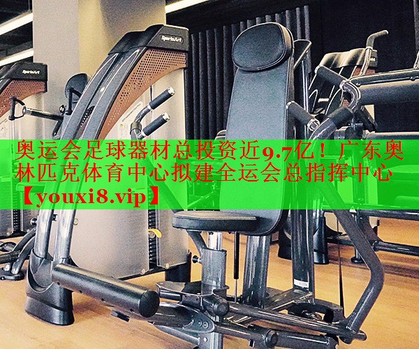 奥运会足球器材总投资近9.7亿！广东奥林匹克体育中心拟建全运会总指挥中心
