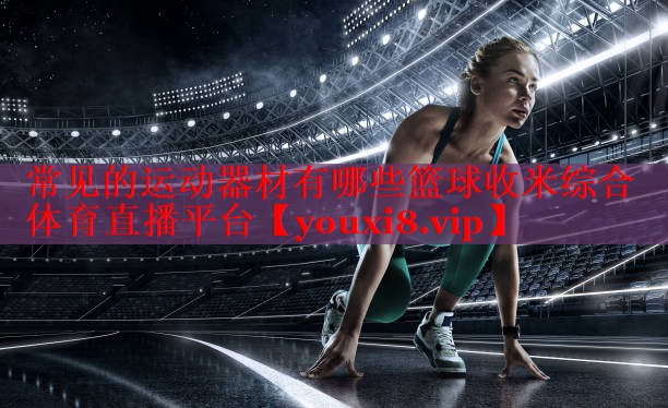 常见的运动器材有哪些篮球收米综合体育直播平台