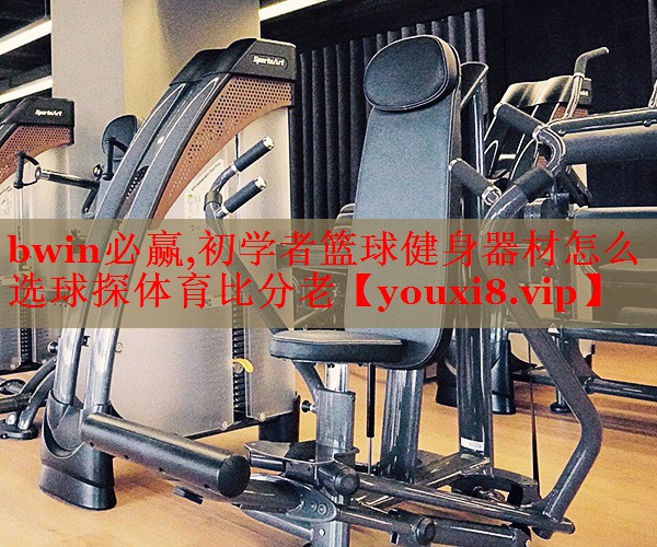 bwin必赢,初学者篮球健身器材怎么选球探体育比分老